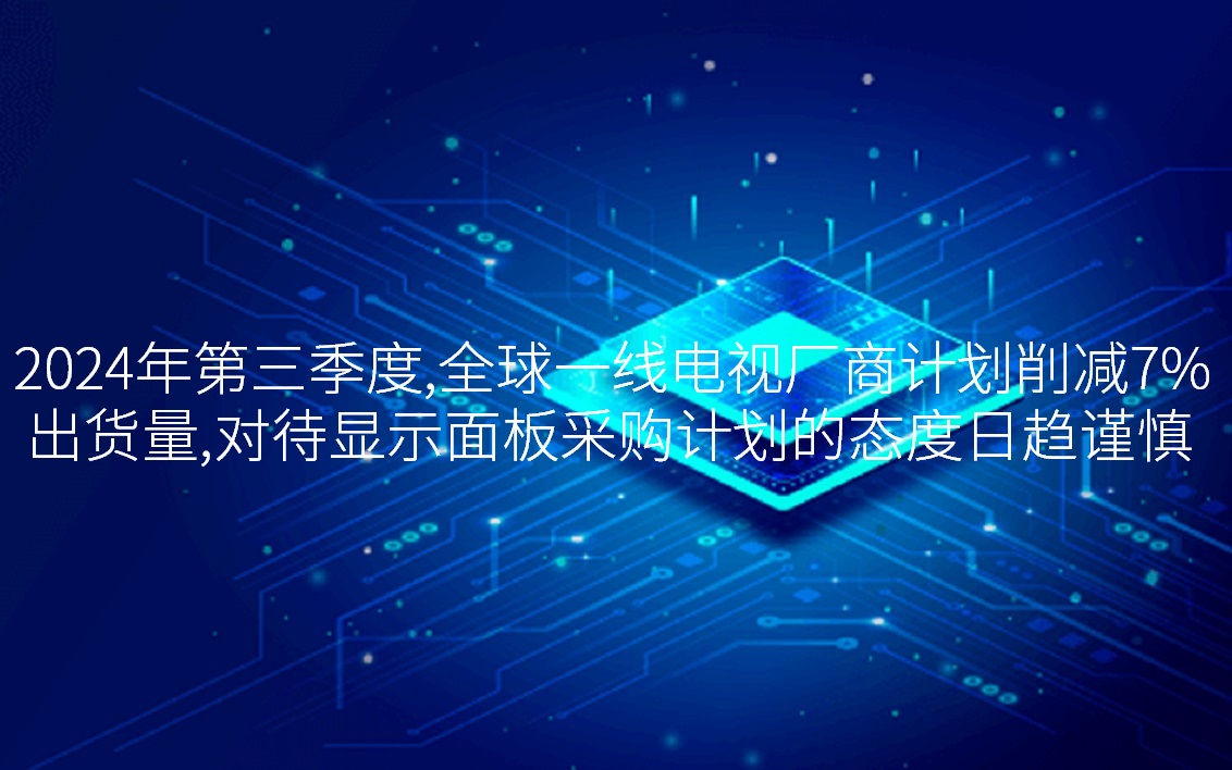 2024年第三季度，，，全球一线电视厂商妄想削减7%出货量，，，看待显示面板采购妄想的态过活趋审慎